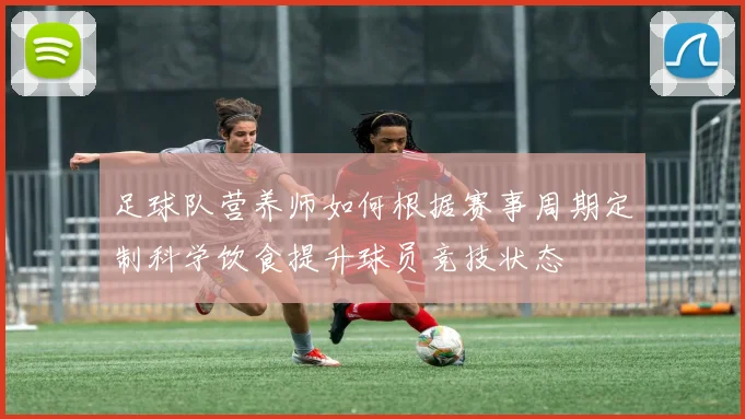 足球队营养师如何根据赛事周期定制科学饮食提升球员竞技状态
