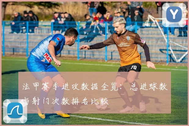 法甲赛季进攻数据全览：总进球数与射门次数排名比较